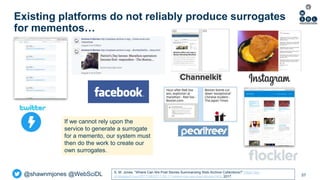 @shawnmjones @WebSciDL
Existing platforms do not reliably produce surrogates
for mementos…
57
If we cannot rely upon the
service to generate a surrogate
for a memento, our system must
then do the work to create our
own surrogates.
S. M. Jones. “Where Can We Post Stories Summarizing Web Archive Collections?” https://ws-
dl.blogspot.com/2017/08/2017-08-11-where-can-we-post-stories.html, 2017.
 