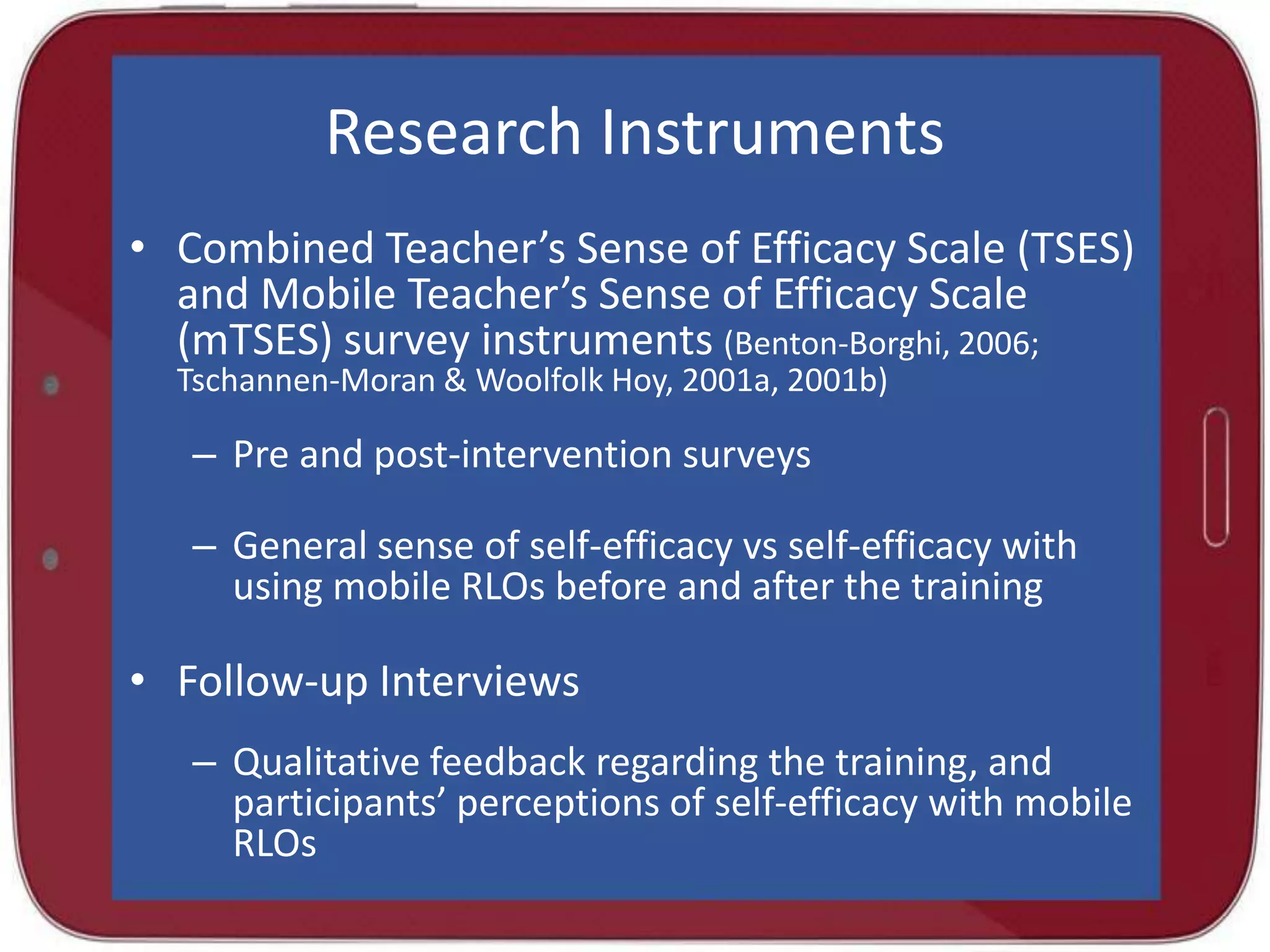 Research Instruments
• Combined Teacher’s Sense of Efficacy Scale (TSES)
and Mobile Teacher’s Sense of Efficacy Scale
(mTSES) survey instruments (Benton-Borghi, 2006;
Tschannen-Moran & Woolfolk Hoy, 2001a, 2001b)

– Pre and post-intervention surveys

– General sense of self-efficacy vs self-efficacy with
using mobile RLOs before and after the training

• Follow-up Interviews
– Qualitative feedback regarding the training, and
participants’ perceptions of self-efficacy with mobile
RLOs

 