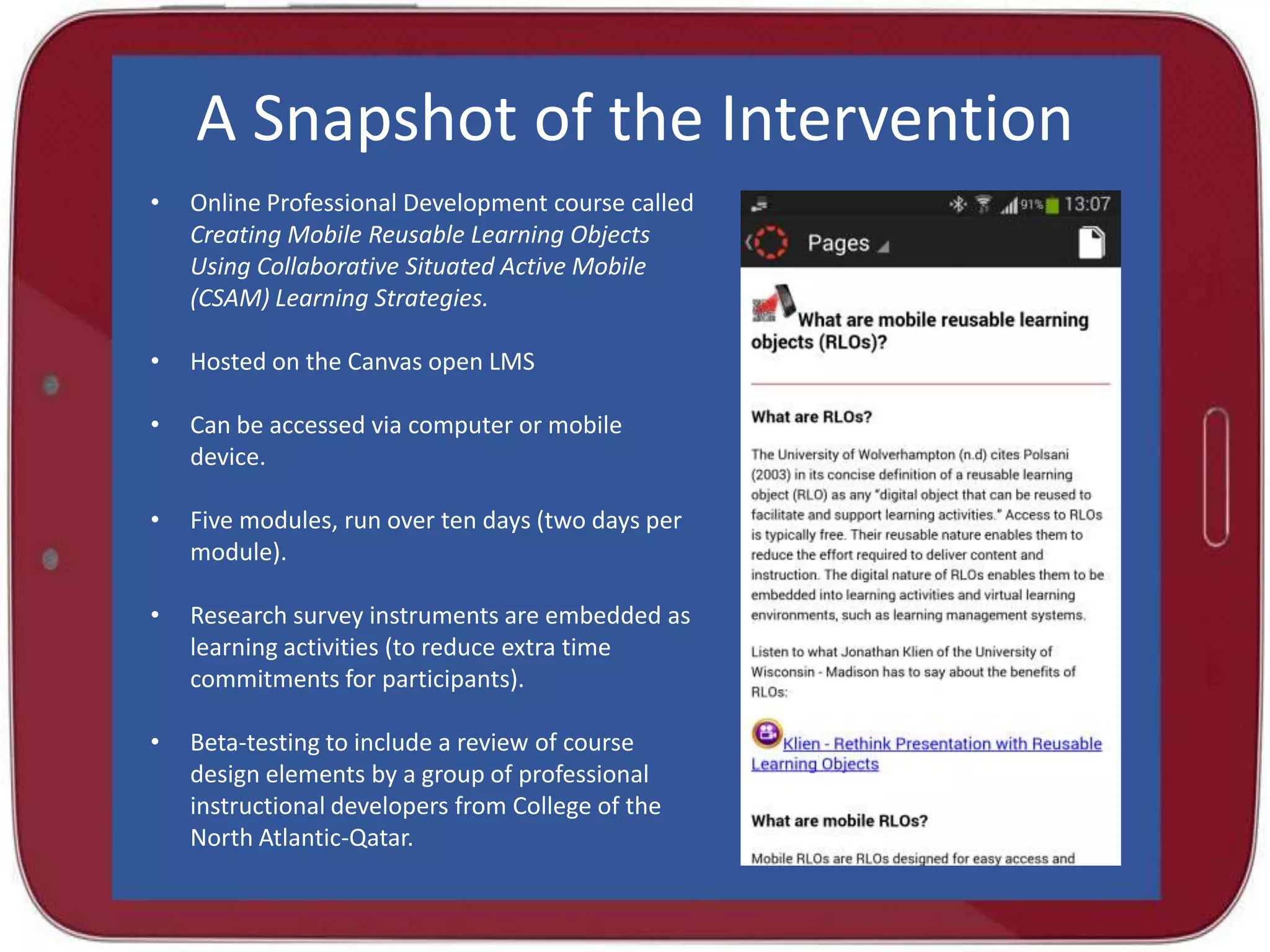A Snapshot of the Intervention
•

Online Professional Development course called
Creating Mobile Reusable Learning Objects
Using Collaborative Situated Active Mobile
(CSAM) Learning Strategies.

•

Hosted on the Canvas open LMS

•

Can be accessed via computer or mobile
device.

•

Five modules, run over ten days (two days per
module).

•

Research survey instruments are embedded as
learning activities (to reduce extra time
commitments for participants).

•

Beta-testing to include a review of course
design elements by a group of professional
instructional developers from College of the
North Atlantic-Qatar.

 