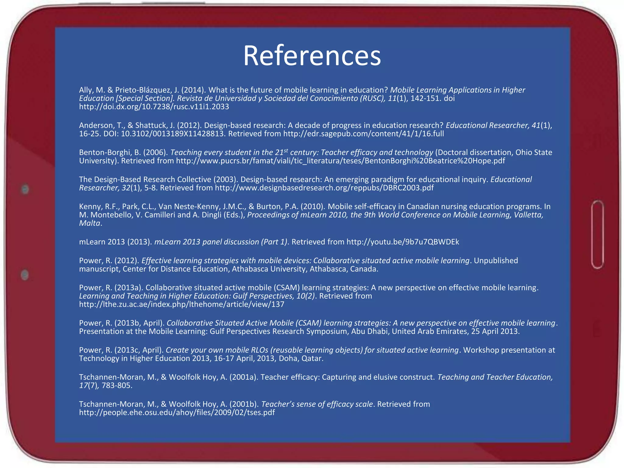 References
Ally, M. & Prieto-Blázquez, J. (2014). What is the future of mobile learning in education? Mobile Learning Applications in Higher
Education [Special Section]. Revista de Universidad y Sociedad del Conocimiento (RUSC), 11(1), 142-151. doi
http://doi.dx.org/10.7238/rusc.v11i1.2033
Anderson, T., & Shattuck, J. (2012). Design-based research: A decade of progress in education research? Educational Researcher, 41(1),
16-25. DOI: 10.3102/0013189X11428813. Retrieved from http://edr.sagepub.com/content/41/1/16.full
Benton-Borghi, B. (2006). Teaching every student in the 21st century: Teacher efficacy and technology (Doctoral dissertation, Ohio State
University). Retrieved from http://www.pucrs.br/famat/viali/tic_literatura/teses/BentonBorghi%20Beatrice%20Hope.pdf
The Design-Based Research Collective (2003). Design-based research: An emerging paradigm for educational inquiry. Educational
Researcher, 32(1), 5-8. Retrieved from http://www.designbasedresearch.org/reppubs/DBRC2003.pdf
Kenny, R.F., Park, C.L., Van Neste-Kenny, J.M.C., & Burton, P.A. (2010). Mobile self-efficacy in Canadian nursing education programs. In
M. Montebello, V. Camilleri and A. Dingli (Eds.), Proceedings of mLearn 2010, the 9th World Conference on Mobile Learning, Valletta,
Malta.
mLearn 2013 (2013). mLearn 2013 panel discussion (Part 1). Retrieved from http://youtu.be/9b7u7QBWDEk

Power, R. (2012). Effective learning strategies with mobile devices: Collaborative situated active mobile learning. Unpublished
manuscript, Center for Distance Education, Athabasca University, Athabasca, Canada.
Power, R. (2013a). Collaborative situated active mobile (CSAM) learning strategies: A new perspective on effective mobile learning.
Learning and Teaching in Higher Education: Gulf Perspectives, 10(2). Retrieved from
http://lthe.zu.ac.ae/index.php/lthehome/article/view/137
Power, R. (2013b, April). Collaborative Situated Active Mobile (CSAM) learning strategies: A new perspective on effective mobile learning.
Presentation at the Mobile Learning: Gulf Perspectives Research Symposium, Abu Dhabi, United Arab Emirates, 25 April 2013.
Power, R. (2013c, April). Create your own mobile RLOs (reusable learning objects) for situated active learning. Workshop presentation at
Technology in Higher Education 2013, 16-17 April, 2013, Doha, Qatar.
Tschannen-Moran, M., & Woolfolk Hoy, A. (2001a). Teacher efficacy: Capturing and elusive construct. Teaching and Teacher Education,
17(7), 783-805.
Tschannen-Moran, M., & Woolfolk Hoy, A. (2001b). Teacher’s sense of efficacy scale. Retrieved from
http://people.ehe.osu.edu/ahoy/files/2009/02/tses.pdf

 