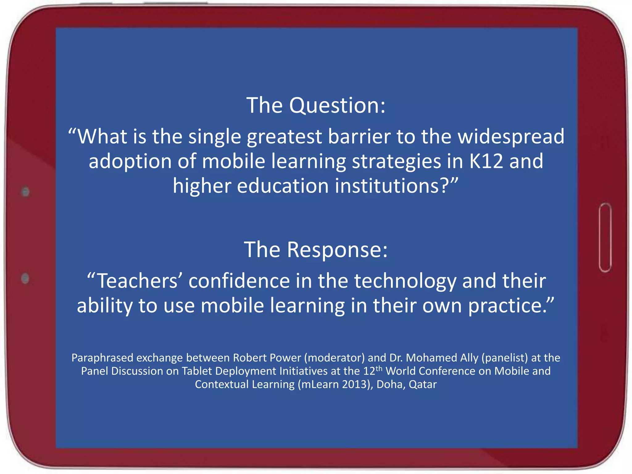 The Question:
“What is the single greatest barrier to the widespread
adoption of mobile learning strategies in K12 and
higher education institutions?”

The Response:
“Teachers’ confidence in the technology and their
ability to use mobile learning in their own practice.”
Paraphrased exchange between Robert Power (moderator) and Dr. Mohamed Ally (panelist) at the
Panel Discussion on Tablet Deployment Initiatives at the 12th World Conference on Mobile and
Contextual Learning (mLearn 2013), Doha, Qatar

 
