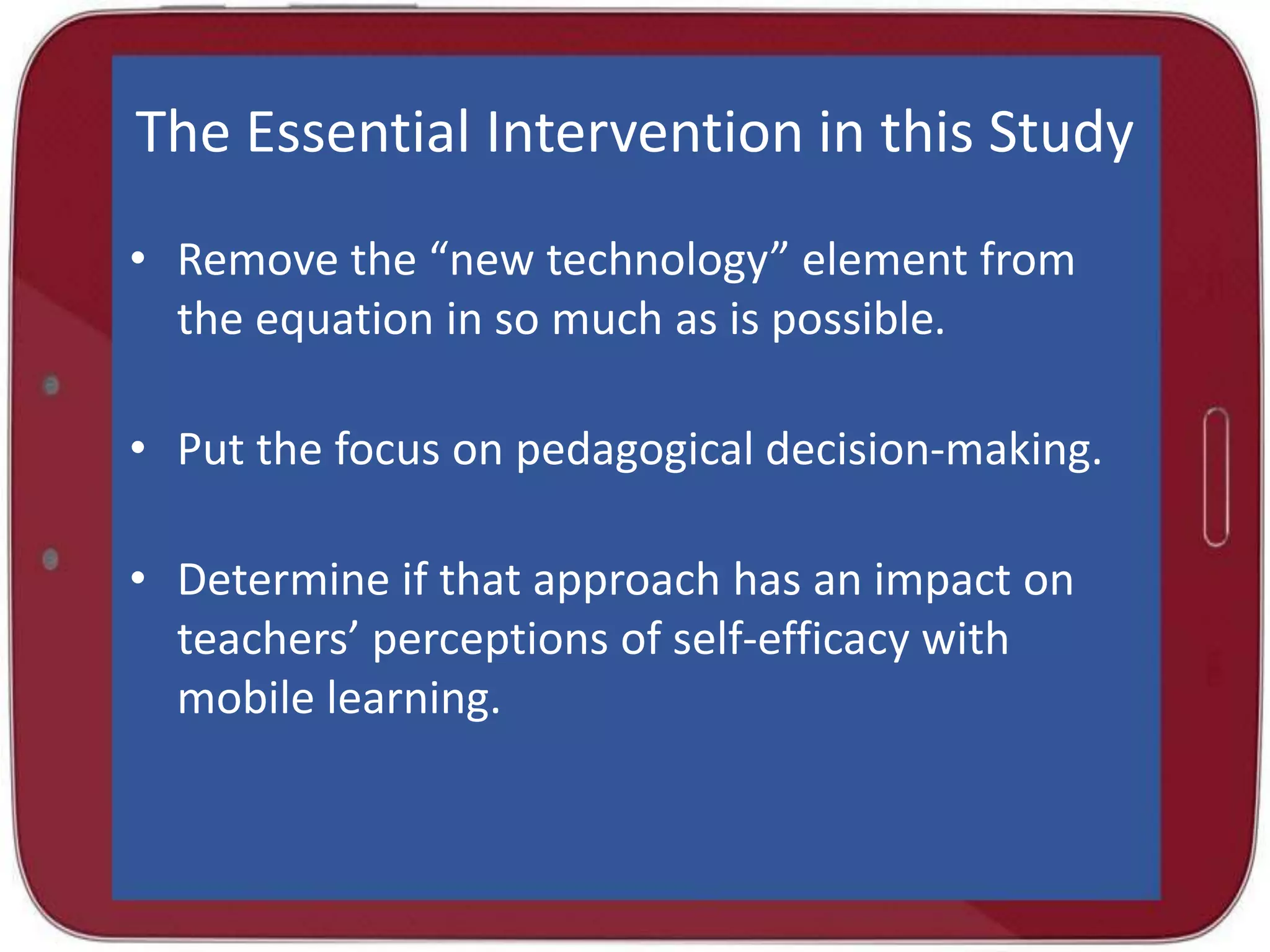 The Essential Intervention in this Study
• Remove the “new technology” element from
the equation in so much as is possible.
• Put the focus on pedagogical decision-making.
• Determine if that approach has an impact on
teachers’ perceptions of self-efficacy with
mobile learning.

 