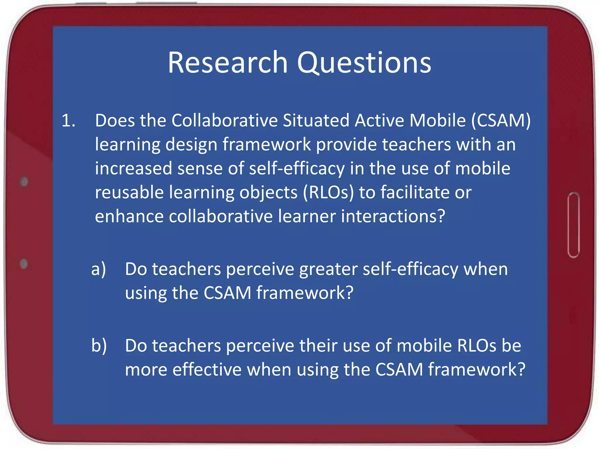 Research Questions
1. Does the Collaborative Situated Active Mobile (CSAM)
learning design framework provide teachers with an
increased sense of self-efficacy in the use of mobile
reusable learning objects (RLOs) to facilitate or
enhance collaborative learner interactions?
a) Do teachers perceive greater self-efficacy when
using the CSAM framework?
b) Do teachers perceive their use of mobile RLOs be
more effective when using the CSAM framework?

 
