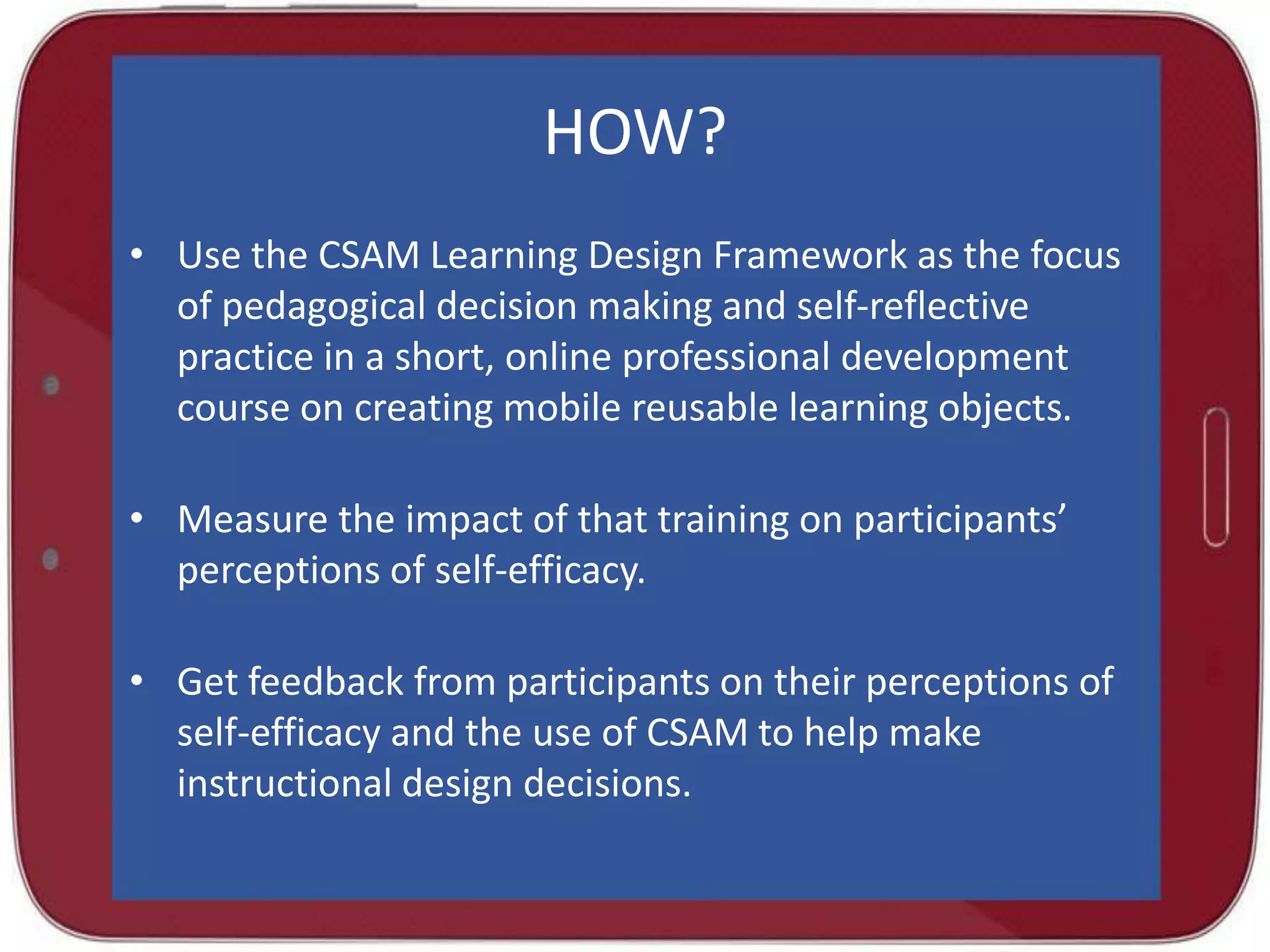 HOW?
• Use the CSAM Learning Design Framework as the focus
of pedagogical decision making and self-reflective
practice in a short, online professional development
course on creating mobile reusable learning objects.
• Measure the impact of that training on participants’
perceptions of self-efficacy.
• Get feedback from participants on their perceptions of
self-efficacy and the use of CSAM to help make
instructional design decisions.

 