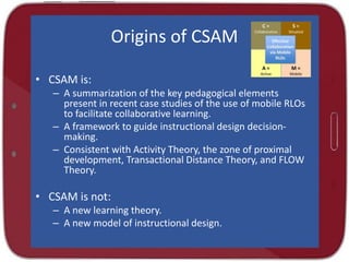 Origins of CSAM
• CSAM is:
– A summarization of the key pedagogical elements
present in recent case studies of the use of mobile RLOs
to facilitate collaborative learning.
– A framework to guide instructional design decisionmaking.
– Consistent with Activity Theory, the zone of proximal
development, Transactional Distance Theory, and FLOW
Theory.

• CSAM is not:
– A new learning theory.
– A new model of instructional design.

 