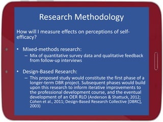 Research Methodology
How will I measure effects on perceptions of selfefficacy?
• Mixed-methods research:
– Mix of quantitative survey data and qualitative feedback
from follow-up interviews

• Design-Based Research:
– This proposed study would constitute the first phase of a
longer-term DBR project. Subsequent phases would build
upon this research to inform iterative improvements to
the professional development course, and the eventual
development of an OER RLO (Anderson & Shattuck, 2012;
Cohen et al., 2011; Design-Based Research Collective [DBRC],
2003)

 