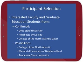 Participant Selection
• Interested Faculty and Graduate
Education Students from:
– Confirmed:
• Ohio State University
• Athabasca University
• College of the North Atlantic-Qatar

– Possibilities:
• College of the North Atlantic
• Memorial University of Newfoundland
• Tennessee State University

 
