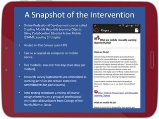 A Snapshot of the Intervention
•

Online Professional Development course called
Creating Mobile Reusable Learning Objects
Using Collaborative Situated Active Mobile
(CSAM) Learning Strategies.

•

Hosted on the Canvas open LMS

•

Can be accessed via computer or mobile
device.

•

Five modules, run over ten days (two days per
module).

•

Research survey instruments are embedded as
learning activities (to reduce extra time
commitments for participants).

•

Beta-testing to include a review of course
design elements by a group of professional
instructional developers from College of the
North Atlantic-Qatar.

 