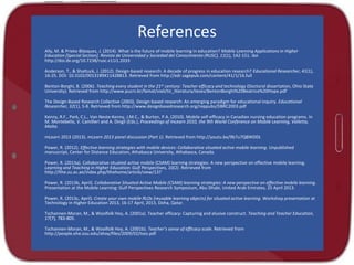 References
Ally, M. & Prieto-Blázquez, J. (2014). What is the future of mobile learning in education? Mobile Learning Applications in Higher
Education [Special Section]. Revista de Universidad y Sociedad del Conocimiento (RUSC), 11(1), 142-151. doi
http://doi.dx.org/10.7238/rusc.v11i1.2033
Anderson, T., & Shattuck, J. (2012). Design-based research: A decade of progress in education research? Educational Researcher, 41(1),
16-25. DOI: 10.3102/0013189X11428813. Retrieved from http://edr.sagepub.com/content/41/1/16.full
Benton-Borghi, B. (2006). Teaching every student in the 21st century: Teacher efficacy and technology (Doctoral dissertation, Ohio State
University). Retrieved from http://www.pucrs.br/famat/viali/tic_literatura/teses/BentonBorghi%20Beatrice%20Hope.pdf
The Design-Based Research Collective (2003). Design-based research: An emerging paradigm for educational inquiry. Educational
Researcher, 32(1), 5-8. Retrieved from http://www.designbasedresearch.org/reppubs/DBRC2003.pdf
Kenny, R.F., Park, C.L., Van Neste-Kenny, J.M.C., & Burton, P.A. (2010). Mobile self-efficacy in Canadian nursing education programs. In
M. Montebello, V. Camilleri and A. Dingli (Eds.), Proceedings of mLearn 2010, the 9th World Conference on Mobile Learning, Valletta,
Malta.
mLearn 2013 (2013). mLearn 2013 panel discussion (Part 1). Retrieved from http://youtu.be/9b7u7QBWDEk

Power, R. (2012). Effective learning strategies with mobile devices: Collaborative situated active mobile learning. Unpublished
manuscript, Center for Distance Education, Athabasca University, Athabasca, Canada.
Power, R. (2013a). Collaborative situated active mobile (CSAM) learning strategies: A new perspective on effective mobile learning.
Learning and Teaching in Higher Education: Gulf Perspectives, 10(2). Retrieved from
http://lthe.zu.ac.ae/index.php/lthehome/article/view/137
Power, R. (2013b, April). Collaborative Situated Active Mobile (CSAM) learning strategies: A new perspective on effective mobile learning.
Presentation at the Mobile Learning: Gulf Perspectives Research Symposium, Abu Dhabi, United Arab Emirates, 25 April 2013.
Power, R. (2013c, April). Create your own mobile RLOs (reusable learning objects) for situated active learning. Workshop presentation at
Technology in Higher Education 2013, 16-17 April, 2013, Doha, Qatar.
Tschannen-Moran, M., & Woolfolk Hoy, A. (2001a). Teacher efficacy: Capturing and elusive construct. Teaching and Teacher Education,
17(7), 783-805.
Tschannen-Moran, M., & Woolfolk Hoy, A. (2001b). Teacher’s sense of efficacy scale. Retrieved from
http://people.ehe.osu.edu/ahoy/files/2009/02/tses.pdf

 