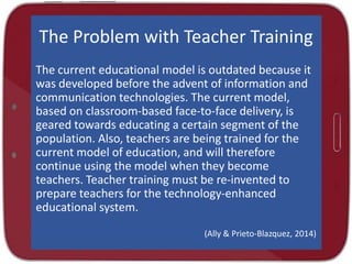 The Problem with Teacher Training
The current educational model is outdated because it
was developed before the advent of information and
communication technologies. The current model,
based on classroom-based face-to-face delivery, is
geared towards educating a certain segment of the
population. Also, teachers are being trained for the
current model of education, and will therefore
continue using the model when they become
teachers. Teacher training must be re-invented to
prepare teachers for the technology-enhanced
educational system.
(Ally & Prieto-Blazquez, 2014)

 