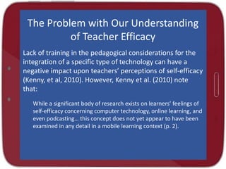 The Problem with Our Understanding
of Teacher Efficacy
Lack of training in the pedagogical considerations for the
integration of a specific type of technology can have a
negative impact upon teachers’ perceptions of self-efficacy
(Kenny, et al, 2010). However, Kenny et al. (2010) note
that:
While a significant body of research exists on learners’ feelings of
self-efficacy concerning computer technology, online learning, and
even podcasting… this concept does not yet appear to have been
examined in any detail in a mobile learning context (p. 2).

 