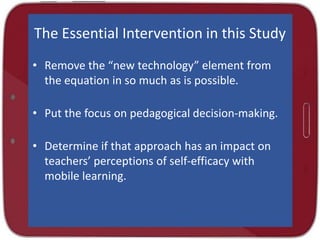 The Essential Intervention in this Study
• Remove the “new technology” element from
the equation in so much as is possible.
• Put the focus on pedagogical decision-making.
• Determine if that approach has an impact on
teachers’ perceptions of self-efficacy with
mobile learning.

 