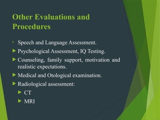 Other Evaluations and
Procedures
• Speech and Language Assessment.
 Psychological Assessment, IQ Testing.
 Counseling, family support, motivation and
realistic expectations.
 Medical and Otological examination.
 Radiological assessment:
 CT
 MRI
 