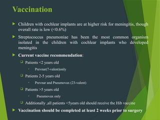 Vaccination
 Children with cochlear implants are at higher risk for meningitis, though
overall rate is low (<0.6%)
 Streptococcus pneumoniae has been the most common organism
isolated in the children with cochlear implants who developed
meningitis
 Current vaccine recommendation:
 Patients <2 years old
• Prevnar(7-valent)only
 Patients 2-5 years old
• Prevnar and Pneumovax (23-valent)
 Patients >5 years old
• Pneumovax only
 Additionally ,all patients <5years old should receive the Hib vaccine
 Vaccination should be completed at least 2 weeks prior to surgery
 