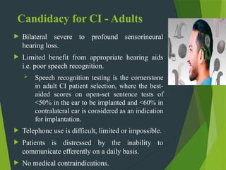 Candidacy for CI - Adults
 Bilateral severe to profound sensorineural
hearing loss.
 Limited benefit from appropriate hearing aids
i.e. poor speech recognition.
 Speech recognition testing is the cornerstone
in adult CI patient selection, where the best-
aided scores on open-set sentence tests of
<50% in the ear to be implanted and <60% in
contralateral ear is considered as an indication
for implantation.
 Telephone use is difficult, limited or impossible.
 Patients is distressed by the inability to
communicate efferently on a daily basis.
 No medical contraindications.
 