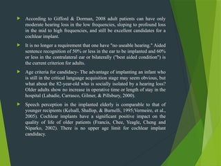  According to Gifford & Dorman, 2008 adult patients can have only
moderate hearing loss in the low frequencies, sloping to profound loss
in the mid to high frequencies, and still be excellent candidates for a
cochlear implant.
 It is no longer a requirement that one have "no useable hearing." Aided
sentence recognition of 50% or less in the ear to be implanted and 60%
or less in the contralateral ear or bilaterally ("best aided condition") is
the current criterion for adults.
 Age criteria for candidacy- The advantage of implanting an infant who
is still in the critical language acquisition stage may seem obvious, but
what about the 82-year-old who is socially isolated by a hearing loss?
Older adults show no increase in operative time or length of stay in the
hospital (Labadie, Carrasco, Gilmer, & Pillsbury, 2000).
 Speech perception in the implanted elderly is comparable to that of
younger recipients (Kelsall, Shallop, & Burnelli, 1995;Vermeire, et al.,
2005). Cochlear implants have a significant positive impact on the
quality of life of older patients (Francis, Chee, Yeagle, Cheng and
Niparko, 2002). There is no upper age limit for cochlear implant
candidacy.
 