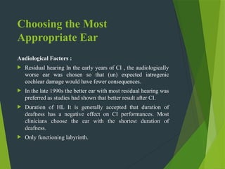 Choosing the Most
Appropriate Ear
Audiological Factors :
 Residual hearing In the early years of CI , the audiologically
worse ear was chosen so that (un) expected iatrogenic
cochlear damage would have fewer consequences.
 In the late 1990s the better ear with most residual hearing was
preferred as studies had shown that better result after CI.
 Duration of HL It is generally accepted that duration of
deafness has a negative effect on CI performances. Most
clinicians choose the ear with the shortest duration of
deafness.
 Only functioning labyrinth.
 