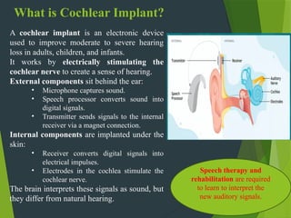 What is Cochlear Implant?
A cochlear implant is an electronic device
used to improve moderate to severe hearing
loss in adults, children, and infants.
It works by electrically stimulating the
cochlear nerve to create a sense of hearing.
External components sit behind the ear:
• Microphone captures sound.
• Speech processor converts sound into
digital signals.
• Transmitter sends signals to the internal
receiver via a magnet connection.
Internal components are implanted under the
skin:
• Receiver converts digital signals into
electrical impulses.
• Electrodes in the cochlea stimulate the
cochlear nerve.
The brain interprets these signals as sound, but
they differ from natural hearing.
Speech therapy and
rehabilitation are required
to learn to interpret the
new auditory signals.
 