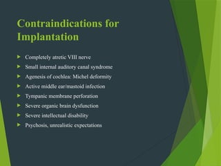 Contraindications for
Implantation
 Completely atretic VIII nerve
 Small internal auditory canal syndrome
 Agenesis of cochlea: Michel deformity
 Active middle ear/mastoid infection
 Tympanic membrane perforation
 Severe organic brain dysfunction
 Severe intellectual disability
 Psychosis, unrealistic expectations
 