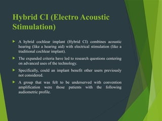 Hybrid CI (Electro Acoustic
Stimulation)
 A hybrid cochlear implant (Hybrid CI) combines acoustic
hearing (like a hearing aid) with electrical stimulation (like a
traditional cochlear implant).
 The expanded criteria have led to research questions centering
on advanced uses of the technology.
 Specifically, could an implant benefit other users previously
not considered.
 A group that was felt to be underserved with convention
amplification were those patients with the following
audiometric profile.
 