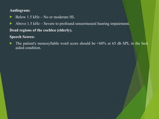 Audiogram:
 Below 1.5 kHz – No or moderate HL
 Above 1.5 kHz – Severe to profound sensorineural hearing impairment.
Dead regions of the cochlea (elderly).
Speech Scores:
 The patient's monosyllable word score should be <60% at 65 db SPL in the best
aided condition.
 
