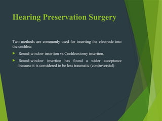 Hearing Preservation Surgery
Two methods are commonly used for inserting the electrode into
the cochlea:
 Round-window insertion vs Cochleostomy insertion.
 Round-window insertion has found a wider acceptance
because it is considered to be less traumatic (controversial)
 