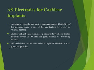 AS Electrodes for Cochlear
Implants
• Long-term research has shown that mechanical flexibility of
the electrode array is one of the key factors for preserving
residual hearing.
 Studies with different lengths of electrodes have shown that an
insertion depth of 10 mm has good chance of preserving
residual.
 Electrodes that can be inserted to a depth of 18-20 mm are a
good compromise.
 