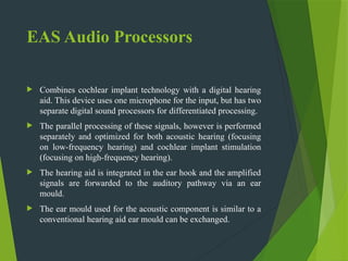 EAS Audio Processors
 Combines cochlear implant technology with a digital hearing
aid. This device uses one microphone for the input, but has two
separate digital sound processors for differentiated processing.
 The parallel processing of these signals, however is performed
separately and optimized for both acoustic hearing (focusing
on low-frequency hearing) and cochlear implant stimulation
(focusing on high-frequency hearing).
 The hearing aid is integrated in the ear hook and the amplified
signals are forwarded to the auditory pathway via an ear
mould.
 The ear mould used for the acoustic component is similar to a
conventional hearing aid ear mould can be exchanged.
 