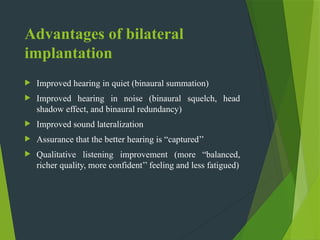 Advantages of bilateral
implantation
 Improved hearing in quiet (binaural summation)
 Improved hearing in noise (binaural squelch, head
shadow effect, and binaural redundancy)
 Improved sound lateralization
 Assurance that the better hearing is “captured’’
 Qualitative listening improvement (more “balanced,
richer quality, more confident’’ feeling and less fatigued)
 