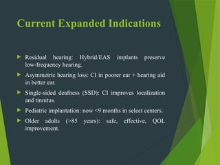 Current Expanded Indications
 Residual hearing: Hybrid/EAS implants preserve
low frequency hearing.
‑
 Asymmetric hearing loss: CI in poorer ear + hearing aid
in better ear.
 Single sided deafness (SSD): CI improves localization
‑
and tinnitus.
 Pediatric implantation: now <9 months in select centers.
 Older adults (>85 years): safe, effective, QOL
improvement.
 