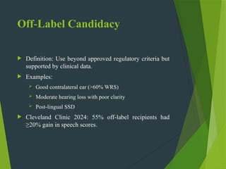 Off Label Candidacy
‑
 Definition: Use beyond approved regulatory criteria but
supported by clinical data.
 Examples:
 Good contralateral ear (>60% WRS)
 Moderate hearing loss with poor clarity
 Post lingual SSD
‑
 Cleveland Clinic 2024: 55% off label recipients had
‑
≥20% gain in speech scores.
 
