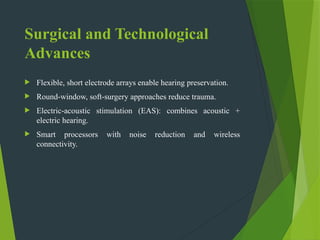 Surgical and Technological
Advances
 Flexible, short electrode arrays enable hearing preservation.
 Round window,
‑ soft surgery approaches reduce trauma.
‑
 Electric acoustic stimulation (EAS): combines acoustic +
‑
electric hearing.
 Smart processors with noise reduction and wireless
connectivity.
 
