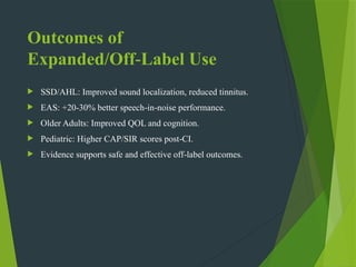 Outcomes of
Expanded/Off Label Use
‑
 SSD/AHL: Improved sound localization, reduced tinnitus.
 EAS: +20-30% better speech in noise performance.
‑ ‑
 Older Adults: Improved QOL and cognition.
 Pediatric: Higher CAP/SIR scores post CI.
‑
 Evidence supports safe and effective off label outcomes.
‑
 