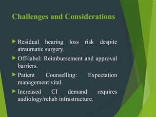 Challenges and Considerations
 Residual hearing loss risk despite
atraumatic surgery.
 Off label:
‑ Reimbursement and approval
barriers.
 Patient Counselling: Expectation
management vital.
 Increased CI demand requires
audiology/rehab infrastructure.
 