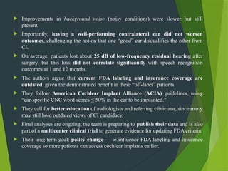  Improvements in background noise (noisy conditions) were slower but still
present.
 Importantly, having a well-performing contralateral ear did not worsen
outcomes, challenging the notion that one “good” ear disqualifies the other from
CI.
 On average, patients lost about 25 dB of low-frequency residual hearing after
surgery, but this loss did not correlate significantly with speech recognition
outcomes at 1 and 12 months.
 The authors argue that current FDA labeling and insurance coverage are
outdated, given the demonstrated benefit in these “off-label” patients.
 They follow American Cochlear Implant Alliance (ACIA) guidelines, using
“ear-specific CNC word scores ≤ 50% in the ear to be implanted.”
 They call for better education of audiologists and referring clinicians, since many
may still hold outdated views of CI candidacy.
 Final analyses are ongoing; the team is preparing to publish their data and is also
part of a multicenter clinical trial to generate evidence for updating FDA criteria.
 Their long-term goal: policy change — to influence FDA labeling and insurance
coverage so more patients can access cochlear implants earlier.
 