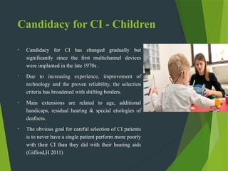 Candidacy for CI - Children
• Candidacy for CI has changed gradually but
significantly since the first multichannel devices
were implanted in the late 1970s .
• Due to increasing experience, improvement of
technology and the proven reliability, the selection
criteria has broadened with shifting borders.
• Main extensions are related to age, additional
handicaps, residual hearing & special etiologies of
deafness.
• The obvious goal for careful selection of CI patients
is to never have a single patient perform more poorly
with their CI than they did with their hearing aids
(Gifford,H 2011)
 