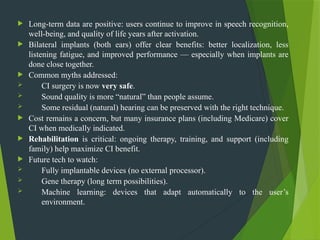  Long-term data are positive: users continue to improve in speech recognition,
well-being, and quality of life years after activation.
 Bilateral implants (both ears) offer clear benefits: better localization, less
listening fatigue, and improved performance — especially when implants are
done close together.
 Common myths addressed:
 CI surgery is now very safe.
 Sound quality is more “natural” than people assume.
 Some residual (natural) hearing can be preserved with the right technique.
 Cost remains a concern, but many insurance plans (including Medicare) cover
CI when medically indicated.
 Rehabilitation is critical: ongoing therapy, training, and support (including
family) help maximize CI benefit.
 Future tech to watch:
 Fully implantable devices (no external processor).
 Gene therapy (long term possibilities).
 Machine learning: devices that adapt automatically to the user’s
environment.
 