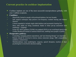 Current practice in cochlear implantation
 Cochlear implants are one of the most successful neuroprostheses globally, with
over 1 million recipients.
 Candidacy:
 Historically limited to people with profound deafness, but now broader.
 Soft surgical techniques help preserve low-frequency residual hearing and balance
function.
 Criteria expanded to include single-sided deafness and asymmetric hearing loss.
 More older adults are being considered, thanks to better pre-op assessment tools
(audiology + imaging).
 In the UK, NICE guidance (TA566) was updated (2019) to use word-based speech tests
(Arthur Boothroyd) instead of sentence-based tests, enabling more people to qualify.
 Preoperative pathway:
 Counseling, managing patient expectations, and “pre-listening therapy” are important.
 Patients should be involved in device choice (electrode design, MRI compatibility,
aesthetics, connectivity).
 Multidisciplinary team (audiologists, surgeons, speech therapists, teachers of deaf,
psychologists) is involved in decision-making.
 