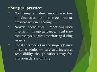 Surgical practice:
 “Soft surgery”: slow, smooth insertion
of electrodes to minimize trauma,
preserve residual hearing.
 Newer techniques: robotic-assisted
insertion, image-guidance, real-time
electrophysiological monitoring during
surgery.
 Local anesthesia (awake surgery): used
in some adults — safe and increases
accessibility, though patients may feel
vibration during drilling.
 