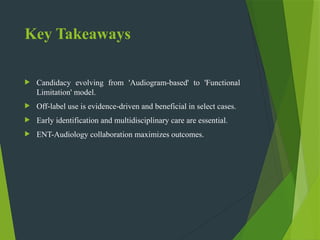 Key Takeaways
 Candidacy evolving from 'Audiogram based' to 'Functional
‑
Limitation' model.
 Off label use is evidence driven and beneficial in select cases.
‑ ‑
 Early identification and multidisciplinary care are essential.
 ENT-Audiology collaboration maximizes outcomes.
 