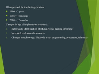 FDA approval for implanting children:
 1990 > 2 years
 1998 = 18 months
 2000 = 12 months
Changes in age of implantation are due to:
1. Better/early identification of HL (universal hearing screening)
2. Increased professional awareness
3. Changes in technology: Electrode array, programming, processors, telemetry.
 