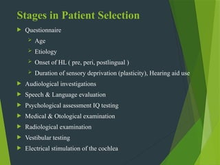 Stages in Patient Selection
 Questionnaire
 Age
 Etiology
 Onset of HL ( pre, peri, postlingual )
 Duration of sensory deprivation (plasticity), Hearing aid use
 Audiological investigations
 Speech & Language evaluation
 Psychological assessment IQ testing
 Medical & Otological examination
 Radiological examination
 Vestibular testing
 Electrical stimulation of the cochlea
 