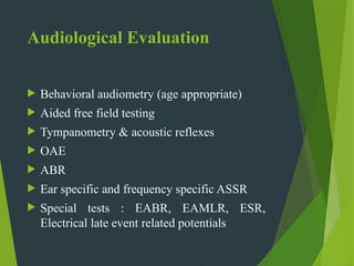 Audiological Evaluation
 Behavioral audiometry (age appropriate)
 Aided free field testing
 Tympanometry & acoustic reflexes
 OAE
 ABR
 Ear specific and frequency specific ASSR
 Special tests : EABR, EAMLR, ESR,
Electrical late event related potentials
 
