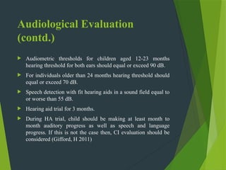Audiological Evaluation
(contd.)
 Audiometric thresholds for children aged 12-23 months
hearing threshold for both ears should equal or exceed 90 dB.
 For individuals older than 24 months hearing threshold should
equal or exceed 70 dB.
 Speech detection with fit hearing aids in a sound field equal to
or worse than 55 dB.
 Hearing aid trial for 3 months.
 During HA trial, child should be making at least month to
month auditory progress as well as speech and language
progress. If this is not the case then, CI evaluation should be
considered (Gifford, H 2011)
 
