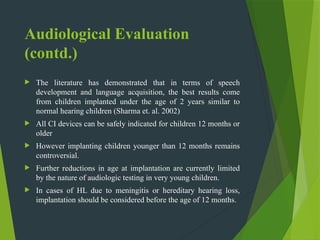 Audiological Evaluation
(contd.)
 The literature has demonstrated that in terms of speech
development and language acquisition, the best results come
from children implanted under the age of 2 years similar to
normal hearing children (Sharma et. al. 2002)
 All CI devices can be safely indicated for children 12 months or
older
 However implanting children younger than 12 months remains
controversial.
 Further reductions in age at implantation are currently limited
by the nature of audiologic testing in very young children.
 In cases of HL due to meningitis or hereditary hearing loss,
implantation should be considered before the age of 12 months.
 