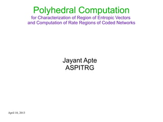 April 10, 2013
Polyhedral Computation
for Characterization of Region of Entropic Vectors
and Computation of Rate Regions of Coded Networks
Jayant Apte
ASPITRG
 