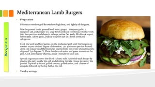 Mediterranean Lamb Burgers
• Preparation
Preheat an outdoor grill for medium-high heat, and lightly oil the grate.
Mix the ground lamb, ground beef, mint, ginger, 1 teaspoon garlic, 1
teaspoon salt, and pepper in a large bowl until just combined. Divide evenly
into four portions and shape in to large patties. Set aside. Mix Greek yogurt,
lemon zest, 1 clove garlic, and 1/2 teaspoon salt in a bowl; cover and
refrigerate.
Cook the lamb and beef patties on the preheated grill until the burgers are
cooked to your desired degree of doneness, 3 to 4 minutes per side for well
done. An instant-read thermometer inserted into the center should read 160
degrees F (70 degrees C). Place the slices of onion and green tomato on the
grill. Cook until lightly charred, about 1 minute on each side.
Spread yogurt sauce over the sliced ciabatta rolls. Assemble each burger by
placing the patty on the the roll, and dividing the feta cheese slices over the
patties. Top with a slice of grilled tomato, grilled onion, and 2 leaves of
arugula, followed by the top half of the roll.
• Yield: 4 servings.
 