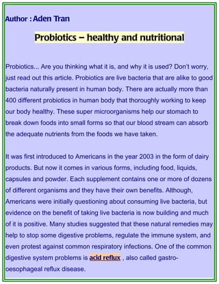 Author : Aden Tran

           Probiotics – healthy and nutritional


Probiotics... Are you thinking what it is, and why it is used? Don’t worry,
just read out this article. Probiotics are live bacteria that are alike to good
bacteria naturally present in human body. There are actually more than
400 different probiotics in human body that thoroughly working to keep
our body healthy. These super microorganisms help our stomach to
break down foods into small forms so that our blood stream can absorb
the adequate nutrients from the foods we have taken.


It was first introduced to Americans in the year 2003 in the form of dairy
products. But now it comes in various forms, including food, liquids,
capsules and powder. Each supplement contains one or more of dozens
of different organisms and they have their own benefits. Although,
Americans were initially questioning about consuming live bacteria, but
evidence on the benefit of taking live bacteria is now building and much
of it is positive. Many studies suggested that these natural remedies may
help to stop some digestive problems, regulate the immune system, and
even protest against common respiratory infections. One of the common
digestive system problems is acid reflux , also called gastro-
oesophageal reflux disease.
 