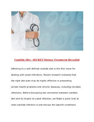 Candida​ ​Diet​ ​-​ ​SECRET​ ​Dietary​ ​Treatment​ ​Revealed
Adhering​ ​to​ ​a​ ​well​ ​defined​ ​candida​ ​diet​ ​is​ ​the​ ​first​ ​move​ ​for
dealing​ ​with​ ​yeast​ ​infections.​ ​Recent​ ​research​ ​indicates​ ​that
the​ ​right​ ​diet​ ​plan​ ​may​ ​be​ ​highly​ ​effective​ ​in​ ​preventing
certain​ ​health​ ​problems​ ​and​ ​chronic​ ​diseases,​ ​including​ ​Candida
infections.​ ​Before​ ​discussing​ ​the​ ​connection​ ​between​ ​candida
diet​ ​and​ ​its​ ​impact​ ​on​ ​yeast​ ​infection,​ ​we’lltake​ ​a​ ​quick​ ​look​ ​at
what​ ​candida​ ​infection​ ​is​ ​and​ ​discuss​ ​the​ ​specific​ ​conditions
 