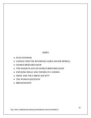 20
M.A. SEM 2. SEMINARON CANDIDA ( PREPAREDBY NAIYA JYOTIBEN K.)
INDEX
 PLOT SYNOPSIS
 CHARACTERS THE REVEREND JAMES MAVOR MORELL
 GEORGEBERNARD SHAW
 THE MAJOR PLAYS OF GEORGE BERNARD SHAW
 EXPLRING IDEAS AND THEMES IN CANDIDA
 SHAW AND THE FABIAN SOCIETY
 THE WOMAN QUESTION
 BIBLIOGRAPHY
 